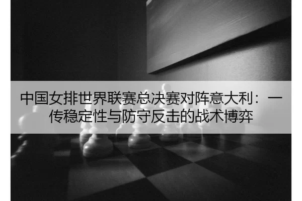 中国女排世界联赛总决赛对阵意大利：一传稳定性与防守反击的战术博弈